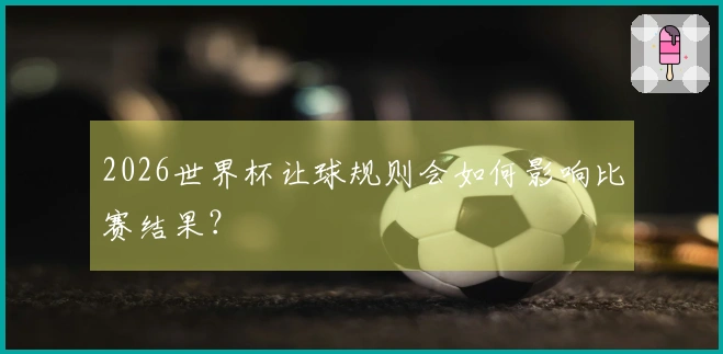 2026世界杯让球规则会如何影响比赛结果？
